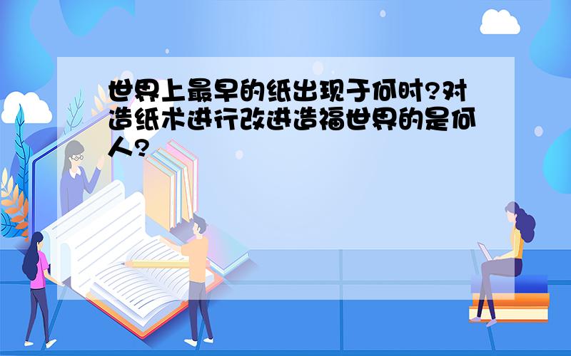 世界上最早的纸出现于何时?对造纸术进行改进造福世界的是何人?