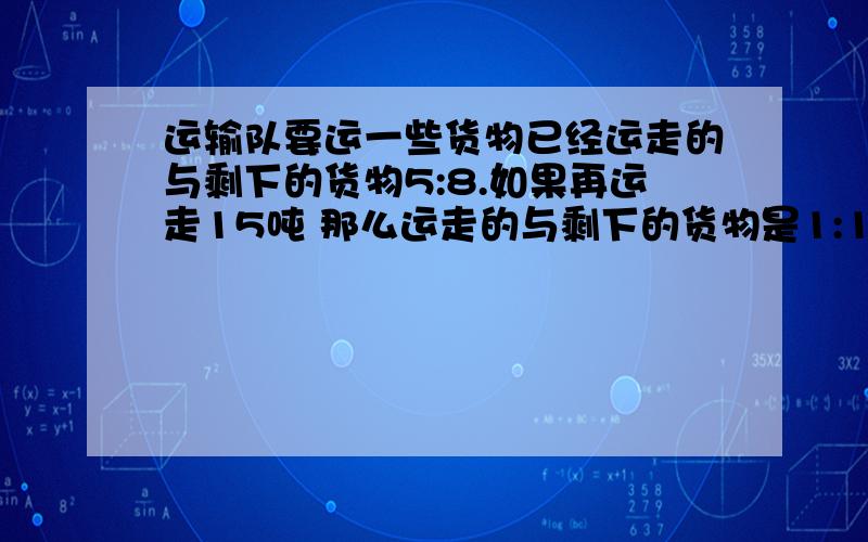 运输队要运一些货物已经运走的与剩下的货物5:8.如果再运走15吨 那么运走的与剩下的货物是1:1这批货物共多少吨