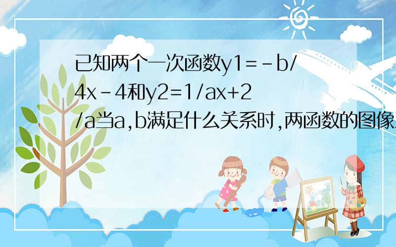 已知两个一次函数y1=-b/4x-4和y2=1/ax+2/a当a,b满足什么关系时,两函数的图像互相平行半小时以内