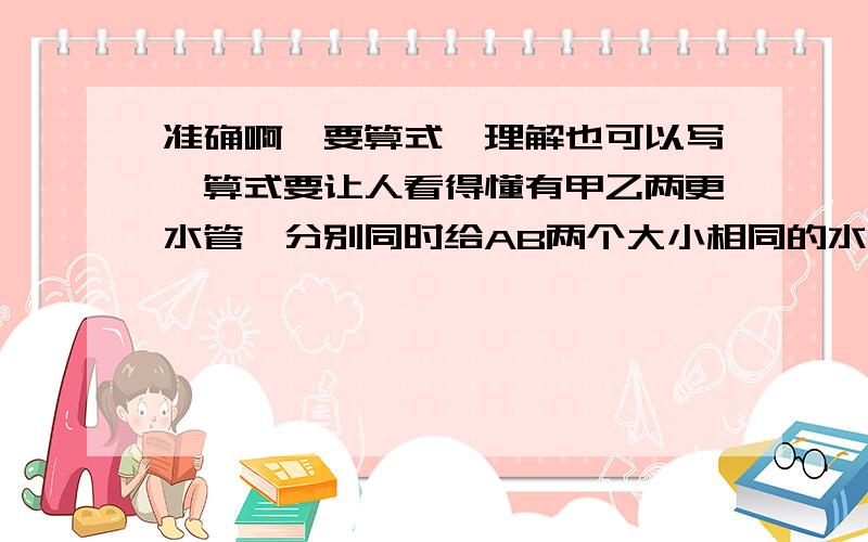 准确啊,要算式,理解也可以写,算式要让人看得懂有甲乙两更水管,分别同时给AB两个大小相同的水池注水,相同时间内甲乙两根注水量之比是7比5.经过二又三分之一小时,AB两池中注水的和恰好是