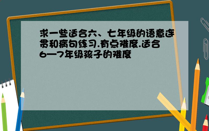 求一些适合六、七年级的语意连贯和病句练习.有点难度.适合6—7年级孩子的难度