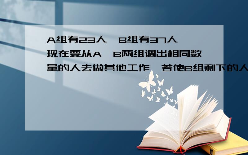 A组有23人,B组有37人,现在要从A、B两组调出相同数量的人去做其他工作,若使B组剩下的人.下A组有23人,B组有37人,现在要从A、B两组调出相同数量的人去做其他工作,若使B组剩下的人是A组剩下的2