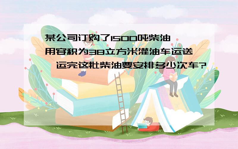 某公司订购了1500吨柴油,用容积为38立方米灌油车运送,运完这批柴油要安排多少次车?