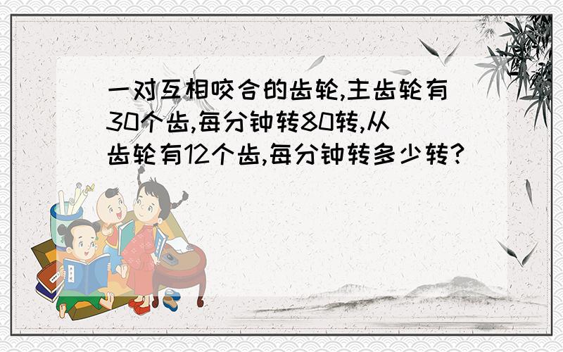 一对互相咬合的齿轮,主齿轮有30个齿,每分钟转80转,从齿轮有12个齿,每分钟转多少转?