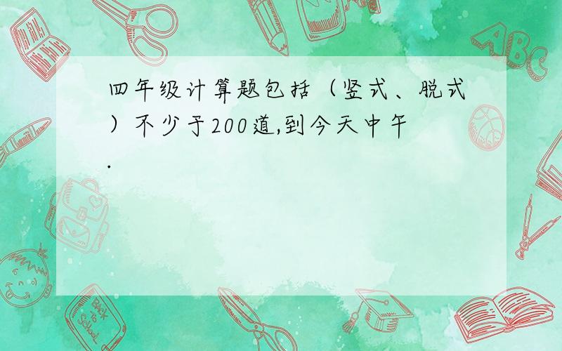 四年级计算题包括（竖式、脱式）不少于200道,到今天中午.