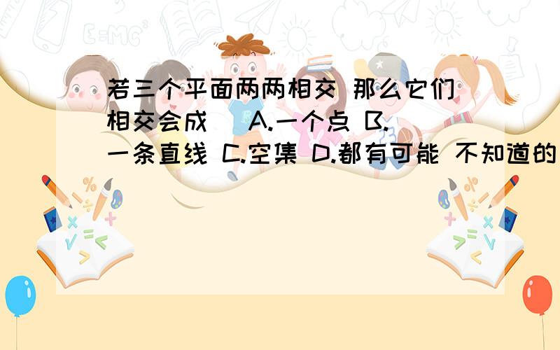 若三个平面两两相交 那么它们相交会成（ A.一个点 B.一条直线 C.空集 D.都有可能 不知道的别乱回答 不要误人子弟啊!