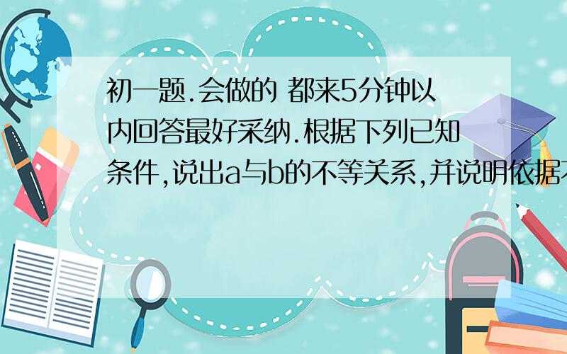 初一题.会做的 都来5分钟以内回答最好采纳.根据下列已知条件,说出a与b的不等关系,并说明依据不等式那一条性质.