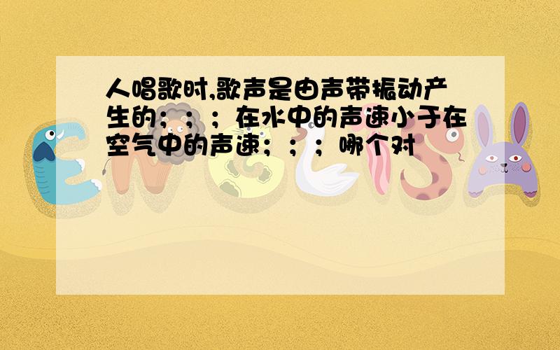 人唱歌时,歌声是由声带振动产生的；；；在水中的声速小于在空气中的声速；；；哪个对