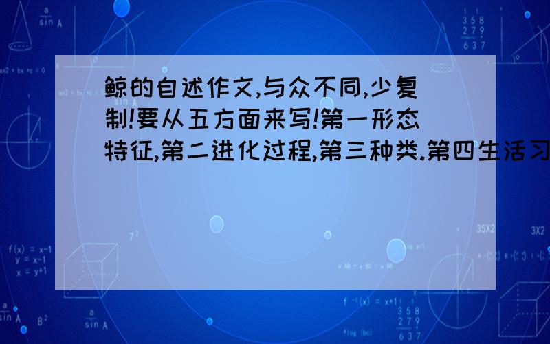 鲸的自述作文,与众不同,少复制!要从五方面来写!第一形态特征,第二进化过程,第三种类.第四生活习性,第五如今的处境!大约这五方面都有写到!