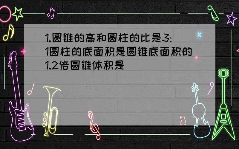 1.圆锥的高和圆柱的比是3:1圆柱的底面积是圆锥底面积的1.2倍圆锥体积是（）