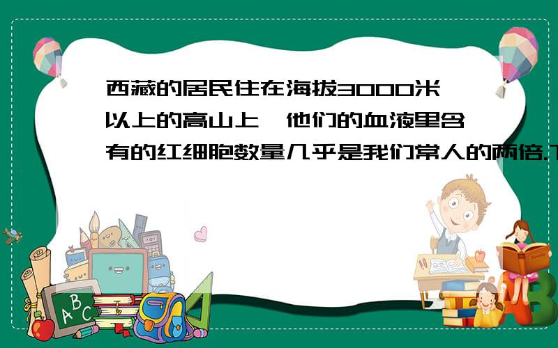 西藏的居民住在海拔3000米以上的高山上,他们的血液里含有的红细胞数量几乎是我们常人的两倍.下列哪一陈述能准确解释这种现象?A 西藏的高气压迫使人具有更高的血液浓度B 西藏居民的劳