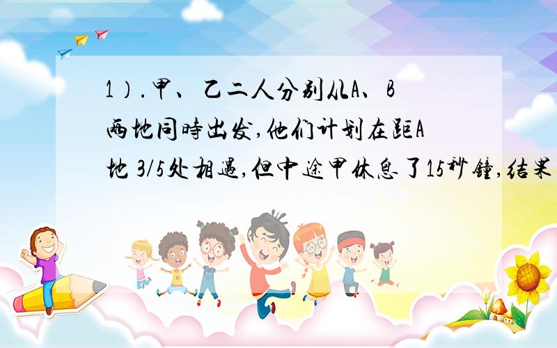 1）.甲、乙二人分别从A、B两地同时出发,他们计划在距A地 3/5处相遇,但中途甲休息了15秒钟,结果乙比计划多走36米才相遇,那么甲速为（ ）米/秒