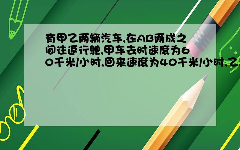 有甲乙两辆汽车,在AB两成之间往返行驶,甲车去时速度为60千米/小时,回来速度为40千米/小时,乙车往返的速度都是50千米/小时,求甲乙辆车往返一次所需时间的比