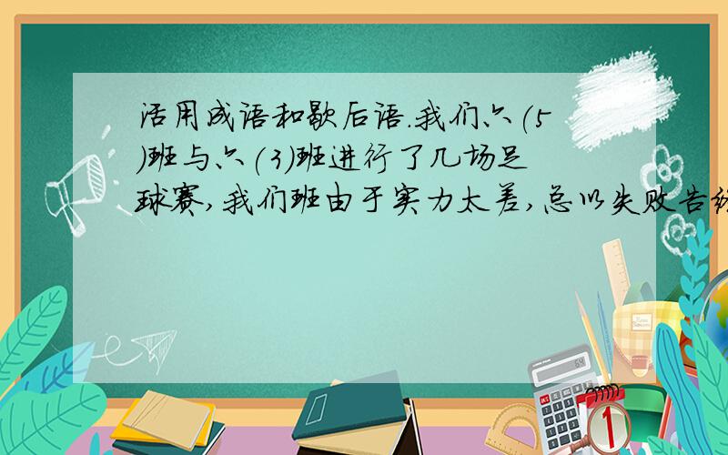 活用成语和歇后语.我们六(5)班与六(3)班进行了几场足球赛,我们班由于实力太差,总以失败告终,这真是:________晕啊,有歇后语吗?