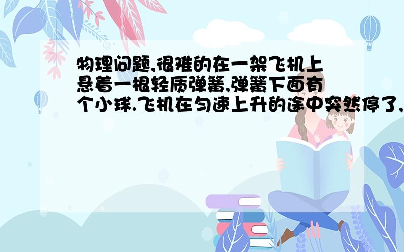 物理问题,很难的在一架飞机上悬着一根轻质弹簧,弹簧下面有个小球.飞机在匀速上升的途中突然停了,问在地面的人看小球的运动状态是如何的?