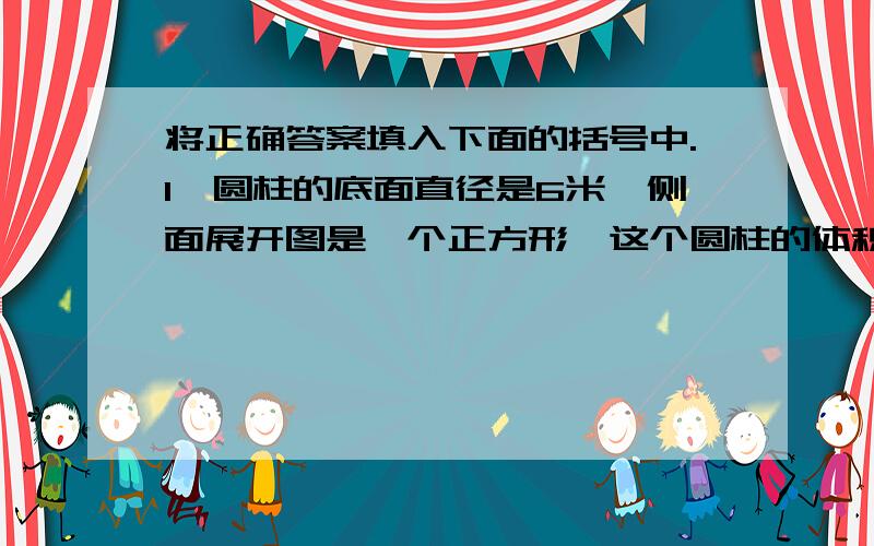 将正确答案填入下面的括号中.1、圆柱的底面直径是6米,侧面展开图是一个正方形,这个圆柱的体积是（ ）.2、一个圆柱的体积是282.6立方米,高是10米,它的底面半径是（ ）,侧面积是（  ）,表面