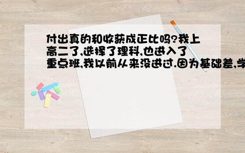 付出真的和收获成正比吗?我上高二了,选择了理科,也进入了重点班,我以前从来没进过.因为基础差,学起来很吃力,如数学的空间几何,英语,但是班上其他人都很厉害,我的成绩在普通班也算拔尖