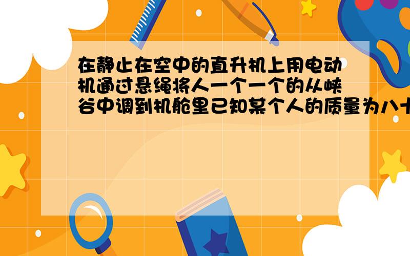 在静止在空中的直升机上用电动机通过悬绳将人一个一个的从峡谷中调到机舱里已知某个人的质量为八十千克,电动机额定输出功率为十二千瓦恒定不变,责任能获得的最大速度是