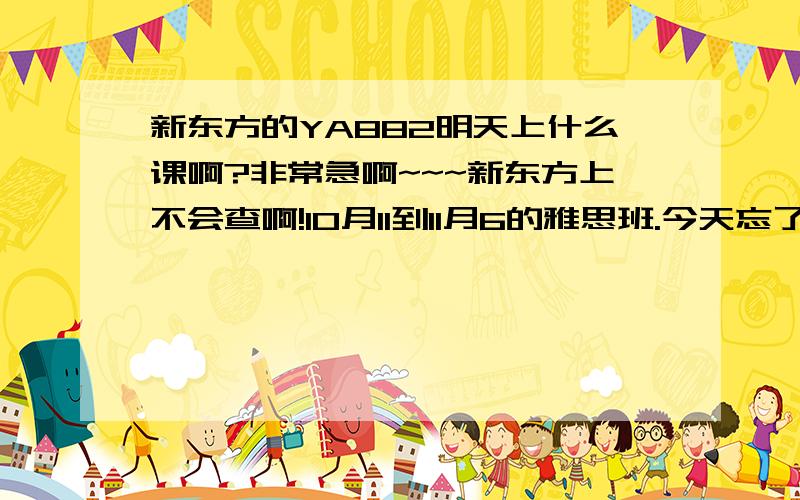 新东方的YA882明天上什么课啊?非常急啊~~~新东方上不会查啊!10月11到11月6的雅思班.今天忘了看课程表就走掉啦,明天总不能拿着所有的书去吧~~~