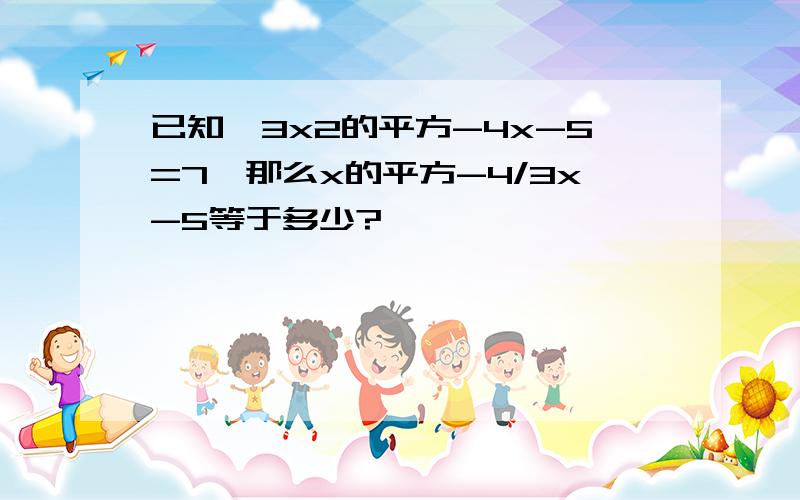 已知,3x2的平方-4x-5=7,那么x的平方-4/3x-5等于多少?