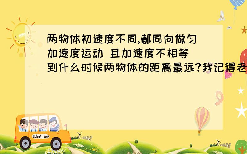 两物体初速度不同,都同向做匀加速度运动 且加速度不相等 到什么时候两物体的距离最远?我记得老师好像说过什么“速度相等时两距离相等” 为什么?唉,说错了,老师是说“当速度相等时两