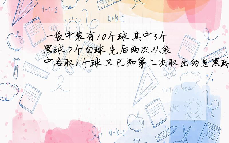 一袋中装有10个球 其中3个黑球 7个白球 先后两次从袋中各取1个球 又已知第二次取出的是黑球 则第一次则第一次也取出的是黑球的概率关于条件概率的