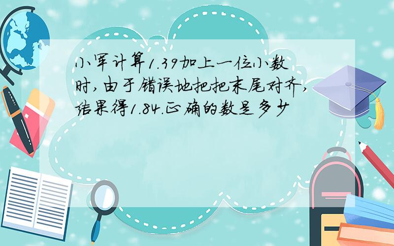 小军计算1.39加上一位小数时,由于错误地把把末尾对齐,结果得1.84.正确的数是多少