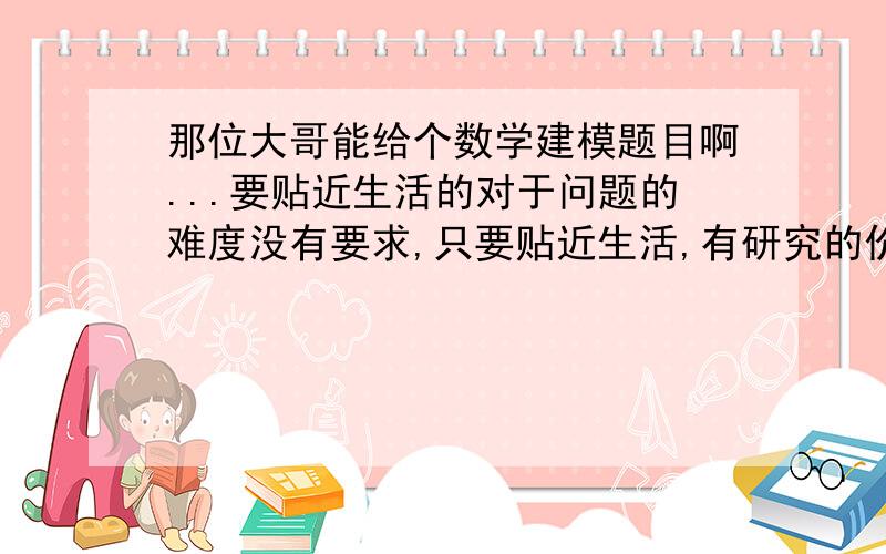 那位大哥能给个数学建模题目啊...要贴近生活的对于问题的难度没有要求,只要贴近生活,有研究的价值就行~小弟我跪求...