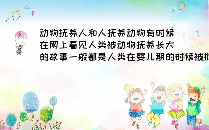 动物抚养人和人抚养动物有时候在网上看见人类被动物抚养长大的故事一般都是人类在婴儿期的时候被抛弃,然后被熊,狼,狗,猩猩等动物抚养我还看过一个视频,一个女孩儿被狗抚养了10年,一