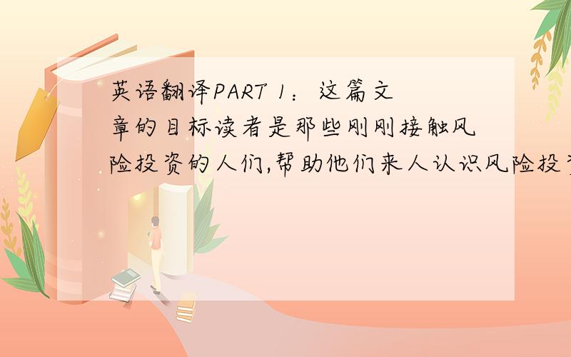 英语翻译PART 1：这篇文章的目标读者是那些刚刚接触风险投资的人们,帮助他们来人认识风险投资,从而让他们更好得去干风险投资这个行业!PART 2:作者写这篇文章主要是为了帮助那些新接触风