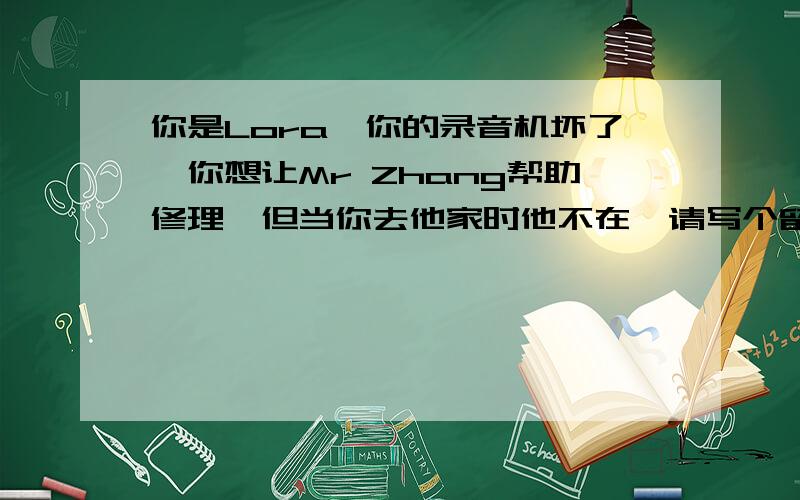 你是Lora,你的录音机坏了,你想让Mr Zhang帮助修理,但当你去他家时他不在,请写个留言条给他（给字母填空Dear Mr Zhang,I came to your h______to ask for your h______.but you were o_____.I'll be happy if you can help me t