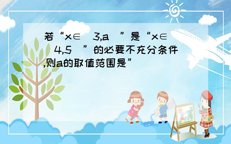 若“x∈[3,a]”是“x∈[4,5]”的必要不充分条件,则a的取值范围是”