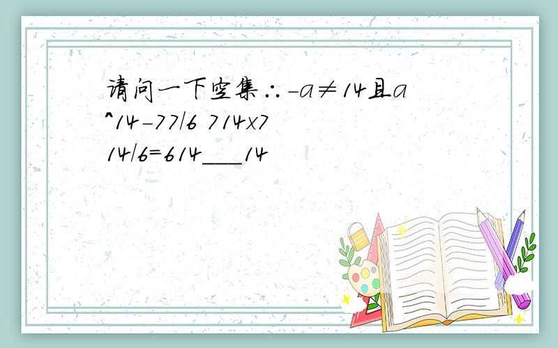 请问一下空集∴-a≠14且a^14-77/6 714x714/6=614___14