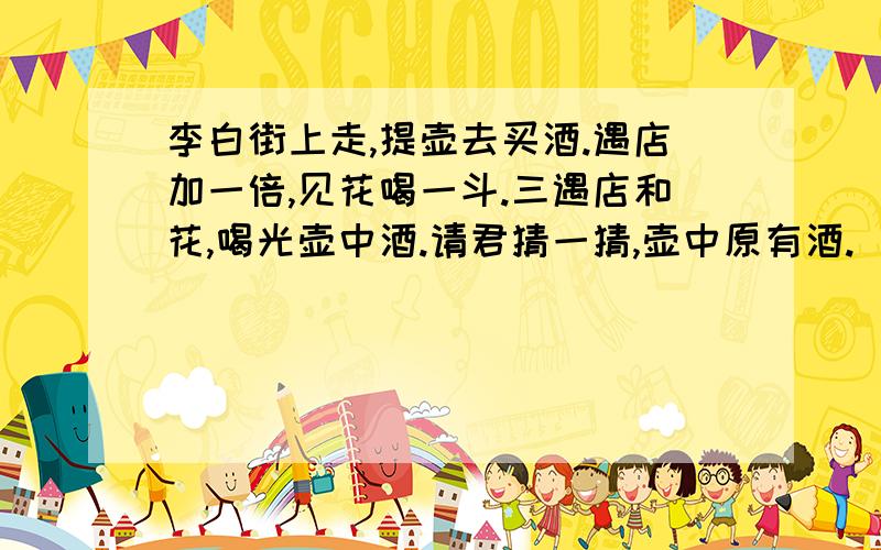 李白街上走,提壶去买酒.遇店加一倍,见花喝一斗.三遇店和花,喝光壶中酒.请君猜一猜,壶中原有酒.