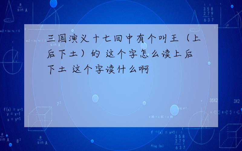 三国演义十七回中有个叫王（上后下土）的 这个字怎么读上后下土 这个字读什么啊