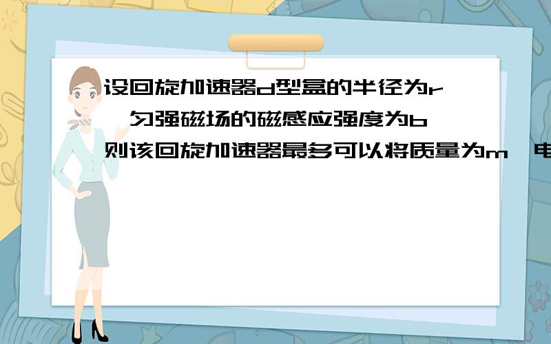 设回旋加速器d型盒的半径为r,匀强磁场的磁感应强度为b,则该回旋加速器最多可以将质量为m,电荷量为q的带电粒子加速到多大速度