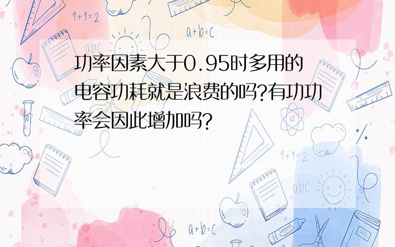 功率因素大于0.95时多用的电容功耗就是浪费的吗?有功功率会因此增加吗?