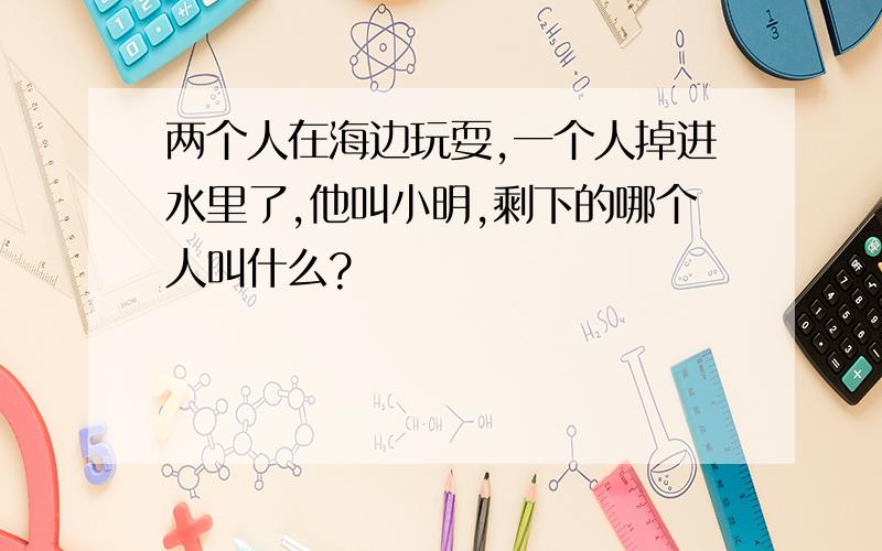 两个人在海边玩耍,一个人掉进水里了,他叫小明,剩下的哪个人叫什么?