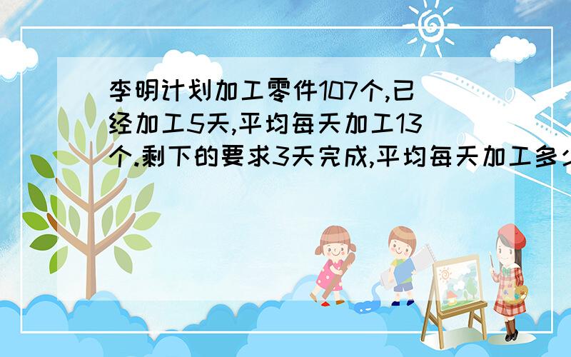 李明计划加工零件107个,已经加工5天,平均每天加工13个.剩下的要求3天完成,平均每天加工多少个用方程谢谢