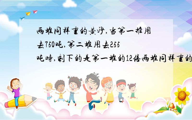 两堆同样重的黄沙,当第一推用去750吨,第二堆用去255吨时,剩下的是第一堆的12倍两堆同样重的黄沙，当第一推用去750吨，第二堆用去255吨时，剩下的是第一堆的12倍，问原来重多少吨？