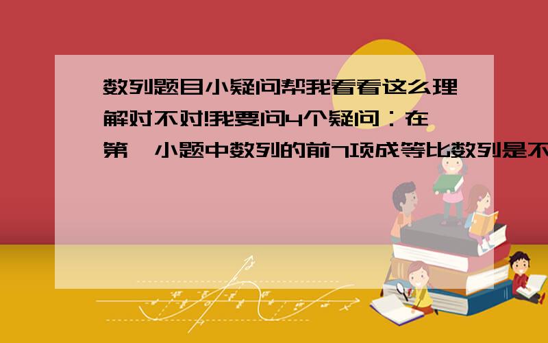 数列题目小疑问帮我看看这么理解对不对!我要问4个疑问：在第一小题中数列的前7项成等比数列是不是因为它的后项减去前项之比是同一个常数而它们的差不是同一个常数所以只能成等比而