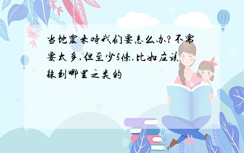 当地震来时我们要怎么办?不需要太多,但至少5条.比如应该躲到哪里之类的