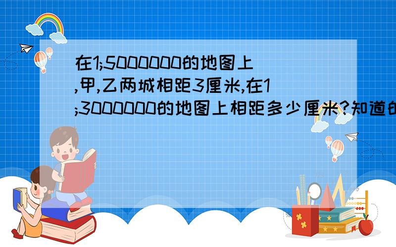 在1;5000000的地图上,甲,乙两城相距3厘米,在1;3000000的地图上相距多少厘米?知道的请尽快回答!需要