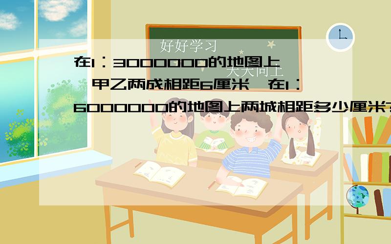 在1：3000000的地图上,甲乙两成相距6厘米,在1：6000000的地图上两城相距多少厘米?（用比例）