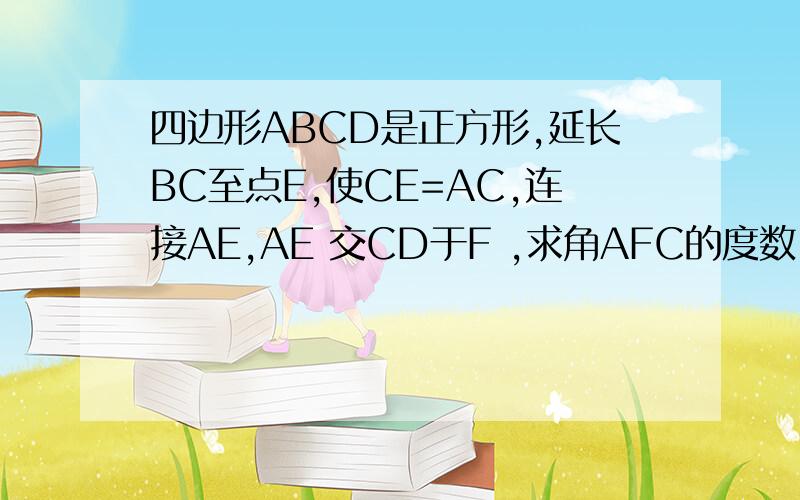 四边形ABCD是正方形,延长BC至点E,使CE=AC,连接AE,AE 交CD于F ,求角AFC的度数