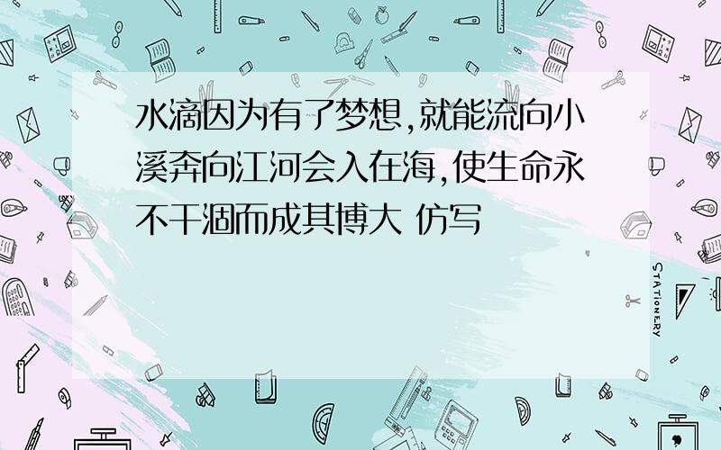 水滴因为有了梦想,就能流向小溪奔向江河会入在海,使生命永不干涸而成其博大 仿写