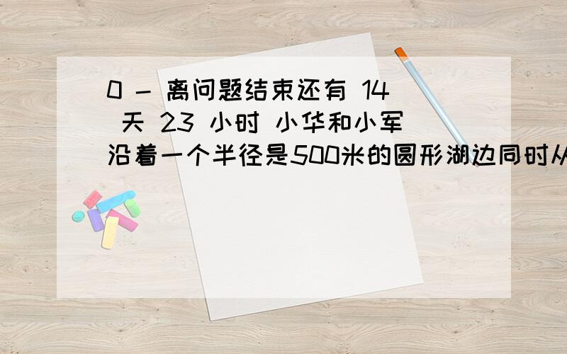 0 - 离问题结束还有 14 天 23 小时 小华和小军沿着一个半径是500米的圆形湖边同时从同一小华和小军沿着一个半径是500米的圆形湖边同时从同一点相背而行.小华每分钟行81m,小军76m1 ,求经过多