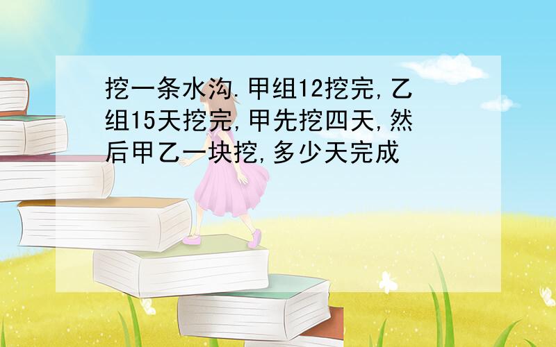 挖一条水沟.甲组12挖完,乙组15天挖完,甲先挖四天,然后甲乙一块挖,多少天完成