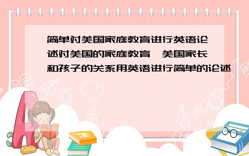 简单对美国家庭教育进行英语论述对美国的家庭教育、美国家长和孩子的关系用英语进行简单的论述