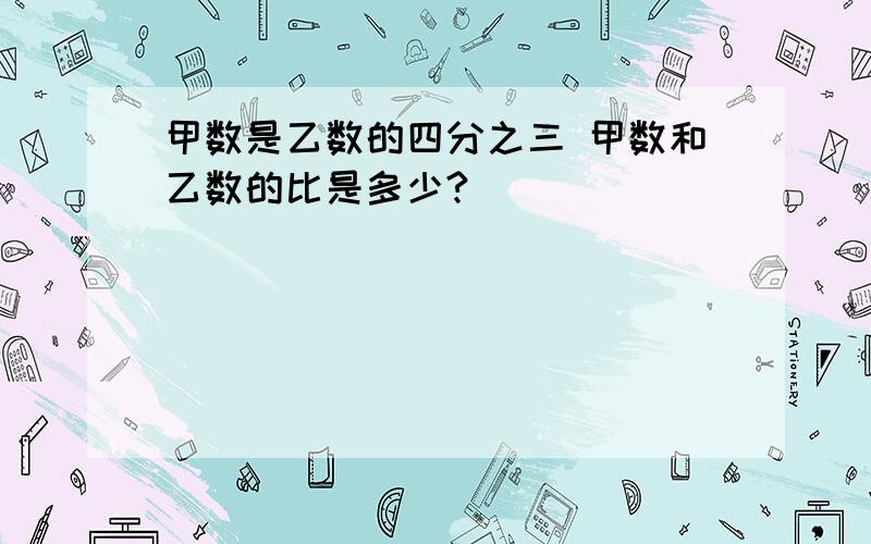 甲数是乙数的四分之三 甲数和乙数的比是多少?